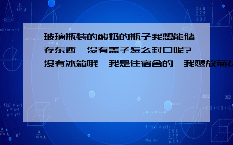 玻璃瓶装的酸奶的瓶子我想能储存东西,没有盖子怎么封口呢?没有冰箱哦,我是住宿舍的,我想放菊花,山楂红枣之类的