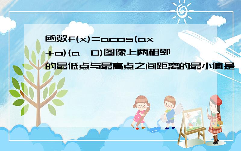 函数f(x)=acos(ax+o)(a>0)图像上两相邻的最低点与最高点之间距离的最小值是