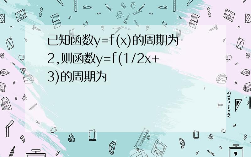 已知函数y=f(x)的周期为2,则函数y=f(1/2x+3)的周期为