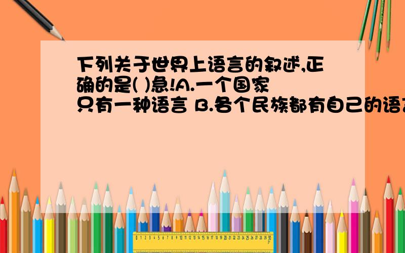 下列关于世界上语言的叙述,正确的是( )急!A.一个国家只有一种语言 B.各个民族都有自己的语言 C.汉语是世界上使用范围最广的语言 D.英语是世界上使用人数最多的语言