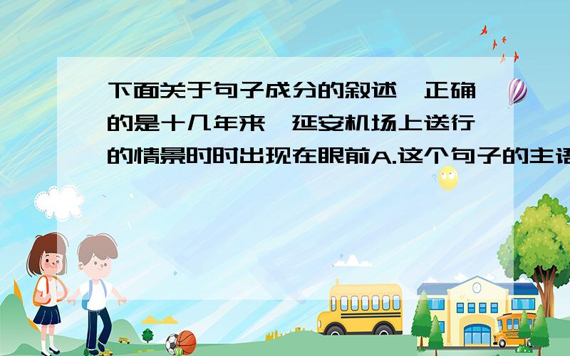 下面关于句子成分的叙述,正确的是十几年来,延安机场上送行的情景时时出现在眼前A.这个句子的主语中心语是“情景”,谓语中心语是“出现”,宾语是“在眼前”B.这个句子的主语中心语是