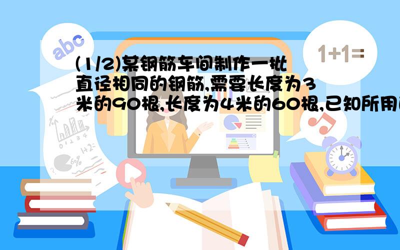 (1/2)某钢筋车间制作一批直径相同的钢筋,需要长度为3米的90根,长度为4米的60根,已知所用的下料长度...(1/2)某钢筋车间制作一批直径相同的钢筋,需要长度为3米的90根,长度为4米的60根,已知所用