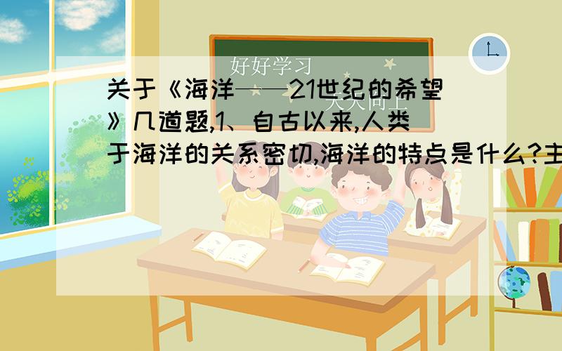 关于《海洋——21世纪的希望》几道题,1、自古以来,人类于海洋的关系密切,海洋的特点是什么?主要表现在哪里?人类对海洋的感情是什么?2、今天,人们开发海洋、利用海洋包括什么?（五个空