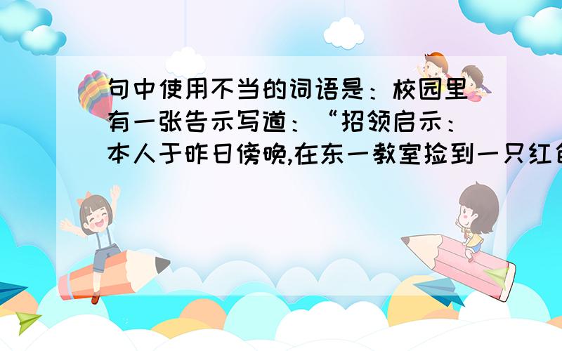 句中使用不当的词语是：校园里有一张告示写道：“招领启示：本人于昨日傍晚,在东一教室捡到一只红色坤包,望失主尽快到第四宿舍101室认领遗物.”其中使用不当的词语是：A.招领 B.启示 C