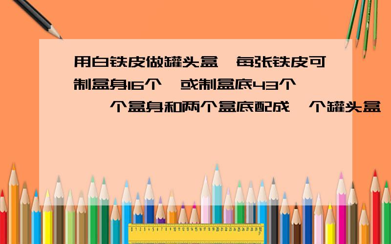 用白铁皮做罐头盒,每张铁皮可制盒身16个,或制盒底43个,一个盒身和两个盒底配成一个罐头盒,现有150张铁