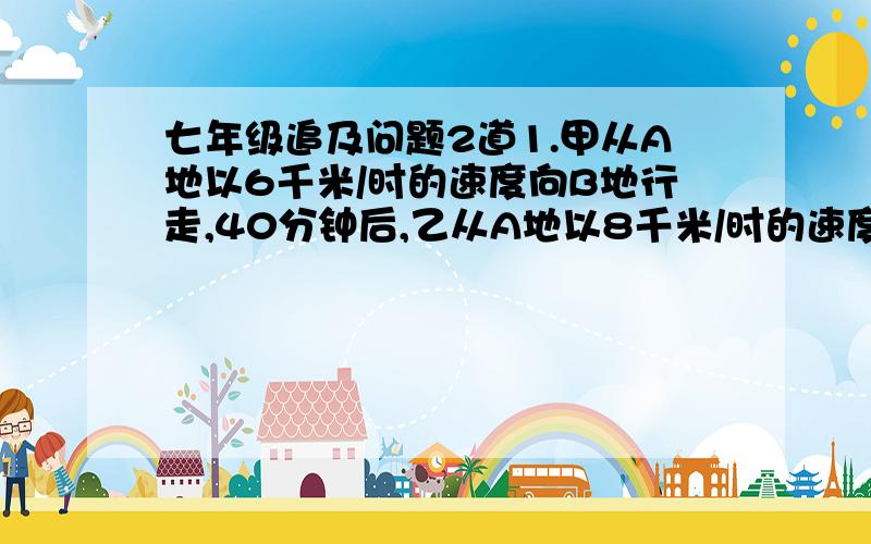 七年级追及问题2道1.甲从A地以6千米/时的速度向B地行走,40分钟后,乙从A地以8千米/时的速度追甲,结果在甲离B地还有5千米的地方追上了甲,求A、B两地的距离.2.甲、乙两车都从A地开往B地,甲车