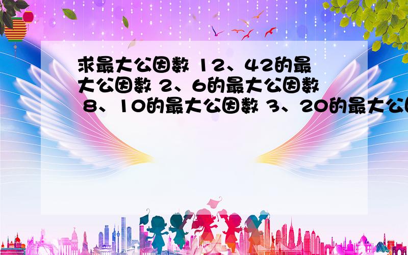 求最大公因数 12、42的最大公因数 2、6的最大公因数 8、10的最大公因数 3、20的最大公因数 3、8的最大公因数 7、28 6、30 12、18 16、32 25、45 28、16 36、90 27、48 35、95 15、48 35、21