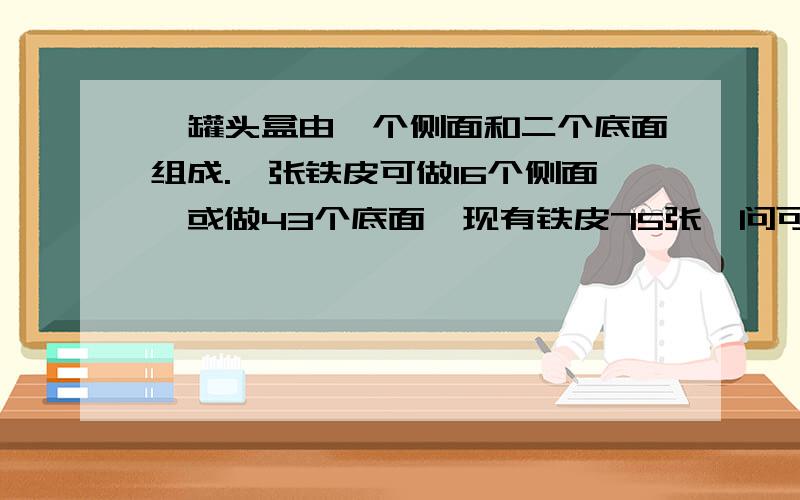 一罐头盒由一个侧面和二个底面组成.一张铁皮可做16个侧面,或做43个底面,现有铁皮75张,问可做罐头盒多