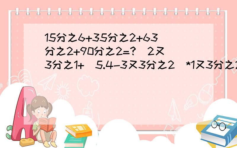 15分之6+35分之2+63分之2+90分之2=?|2又3分之1+（5.4-3又3分之2）*1又3分之2| 除3又9分之4=?|= 中（）15分之6+35分之2+63分之2+90分之2=?|2又3分之1+（5.4-3又3分之2）*1又3分之2| 除3又9分之4=?|= 中（）