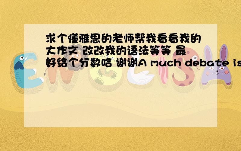 求个懂雅思的老师帮我看看我的大作文 改改我的语法等等 最好给个分数哈 谢谢A much debate issue these days is which one take charge to teach children as a good member of society, parents or school? In this essay,i will ar