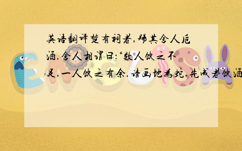 英语翻译楚有祠者,赐其舍人卮酒.舍人相谓曰：“数人饮之不足,一人饮之有余.请画地为蛇,先成者饮酒.” 一人蛇先成,引酒且饮之,乃左手持卮,右手画蛇曰：“我能为之足!”未成,一人之蛇成