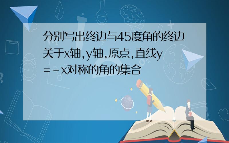 分别写出终边与45度角的终边关于x轴,y轴,原点,直线y=-x对称的角的集合