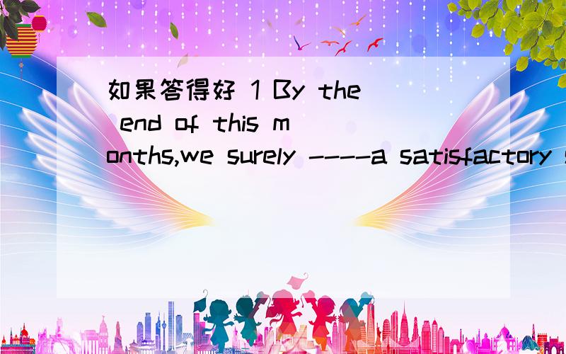 如果答得好 1 By the end of this months,we surely ----a satisfactory solution to the problem.A have found B will be finding C will have found D are finding2 Experts say walking is one of the best ways for a person to ------healthy.A perserve B ma