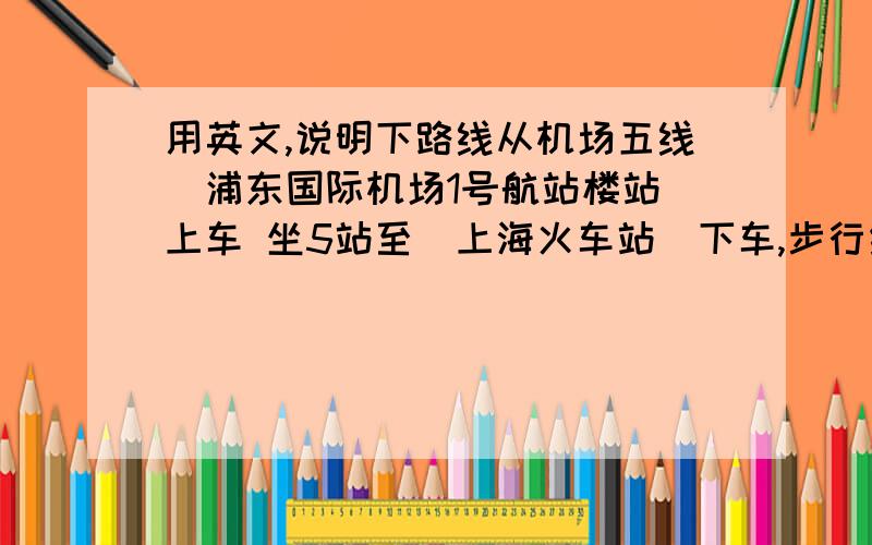 用英文,说明下路线从机场五线(浦东国际机场1号航站楼站)上车 坐5站至(上海火车站)下车,步行约1分钟到换乘点 转地铁1号线(上海火车站站)上车 坐1站至(中山北路站)下车 起点步行约4分钟30秒