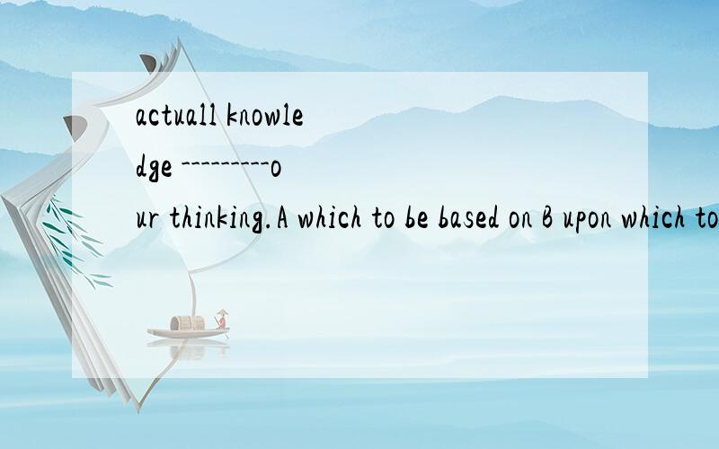 actuall knowledge ---------our thinking.A which to be based on B upon which to baseC which to base upon D to which to be basedC