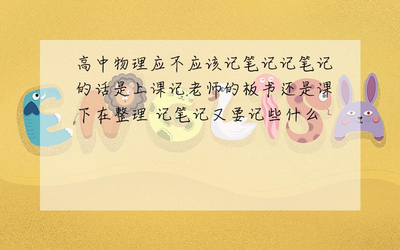 高中物理应不应该记笔记记笔记的话是上课记老师的板书还是课下在整理 记笔记又要记些什么