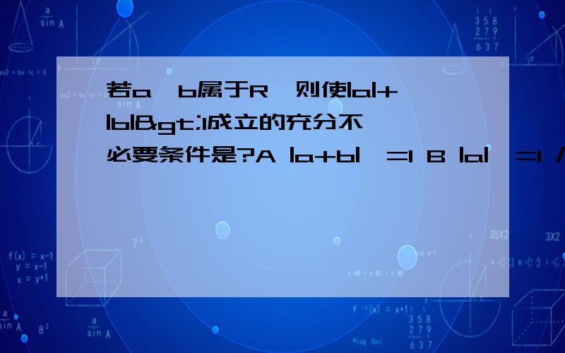 若a,b属于R,则使|a|+|b|>1成立的充分不必要条件是?A |a+b|>=1 B |a|>=1 /2且 |b|>=1/2C a>=1 D b