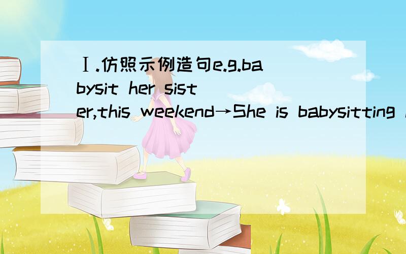 Ⅰ.仿照示例造句e.g.babysit her sister,this weekend→She is babysitting her sister this weekend.1.leave,next week.→I_____________________2,go to shanghai,on Friday.→He___________________3.go bike riding,on the 12th,not.→She______________