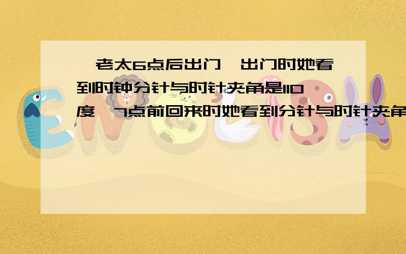 一老太6点后出门,出门时她看到时钟分针与时针夹角是110度,7点前回来时她看到分针与时针夹角又正好是110度,请问老太出门用了多长时间?