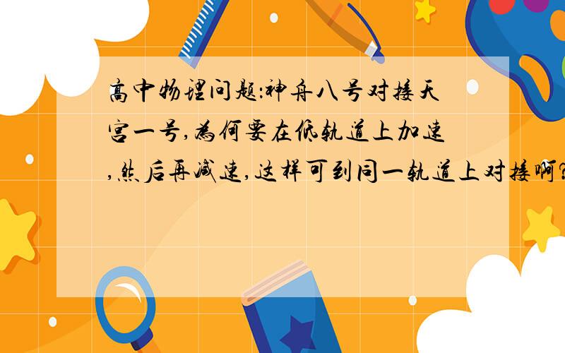 高中物理问题：神舟八号对接天宫一号,为何要在低轨道上加速,然后再减速,这样可到同一轨道上对接啊?