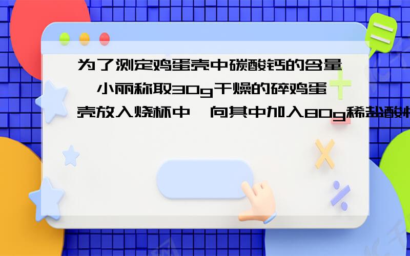 为了测定鸡蛋壳中碳酸钙的含量,小丽称取30g干燥的碎鸡蛋壳放入烧杯中,向其中加入80g稀盐酸恰好完全反应（假设鸡蛋壳中其他成分都不溶于水,且不予稀盐酸反应）,反应后烧杯中物质的总质