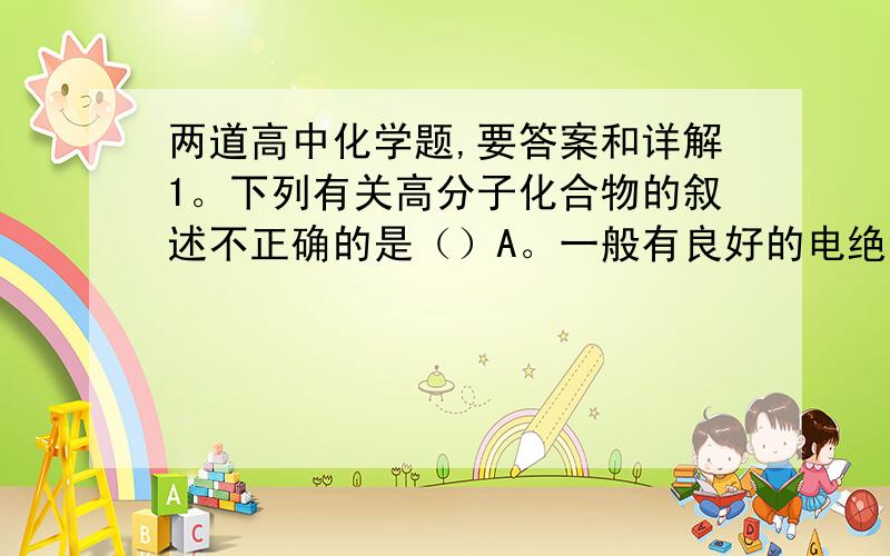 两道高中化学题,要答案和详解1。下列有关高分子化合物的叙述不正确的是（）A。一般有良好的电绝缘性B。大多数不溶于水C.均不耐热，受热后会熔化改变原有形状D.一般比同质量的金属强