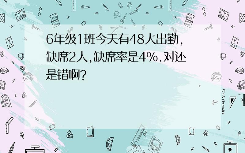 6年级1班今天有48人出勤,缺席2人,缺席率是4%.对还是错啊?