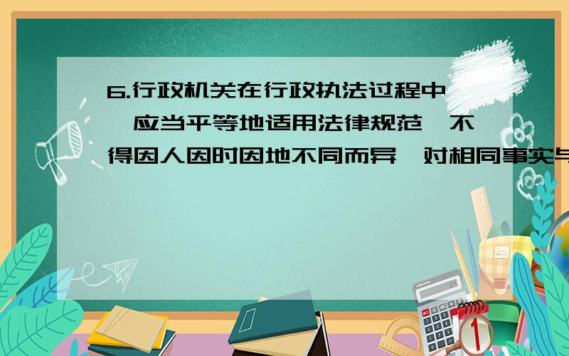 6.行政机关在行政执法过程中,应当平等地适用法律规范,不得因人因时因地不同而异,对相同事实与情况应相同对待.这体现了( ).　　A.行政合法性原则B.行政合理性原则　　C.行政应急性原则D.