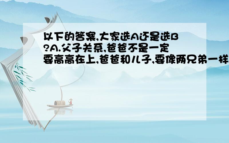 以下的答案,大家选A还是选B?A.父子关系,爸爸不是一定要高高在上,爸爸和儿子,要像两兄弟一样,也可以的.B.父女关系,爸爸不是一定要高高在上,爸爸和女儿,要像两兄妹一样,也可以的.