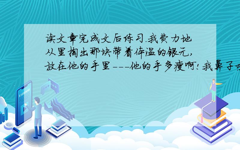 读文章完成文后练习.我费力地从里掏出那块带着体温的银元,放在他的手里---他的手多瘦啊!我鼻子陡然一阵酸,像要哭出来.我恭敬地鞠了一躬,把书塞进帆布袋,背起来便走出店的门.这事到现