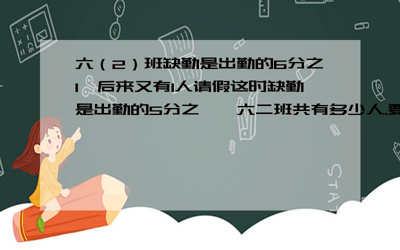 六（2）班缺勤是出勤的6分之1,后来又有1人请假这时缺勤是出勤的5分之一,六二班共有多少人.要写出算式