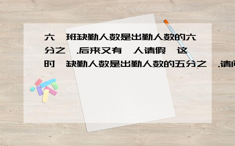 六一班缺勤人数是出勤人数的六分之一.后来又有一人请假,这时,缺勤人数是出勤人数的五分之一.请问共有多少人?