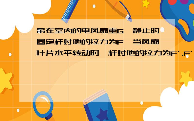 吊在室内的电风扇重G,静止时固定杆对他的拉力为F,当风扇叶片水平转动时,杆对他的拉力为F’.F’是否大于F我认为风扇转动时风扇下面的流速大,压强小,所以风扇旋转是受到的力F’大于重力F