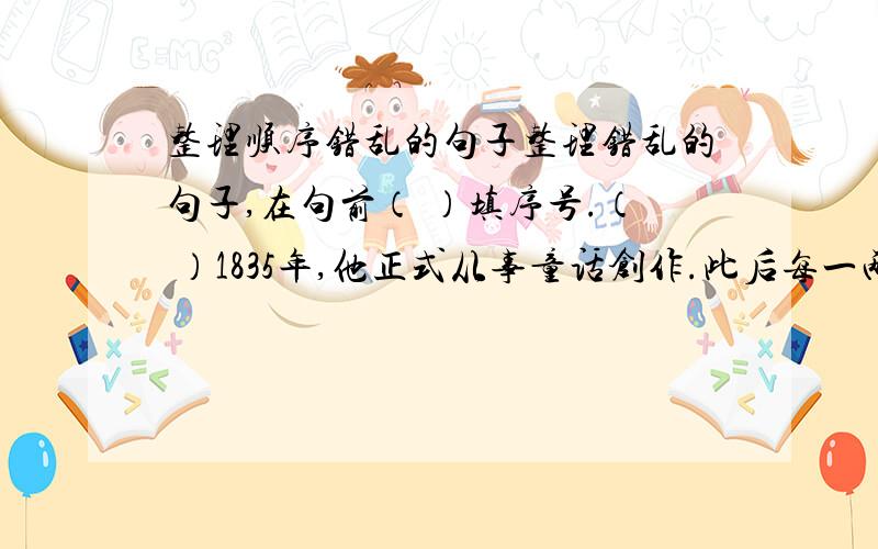 整理顺序错乱的句子整理错乱的句子,在句前（ ）填序号.（ ）1835年,他正式从事童话创作.此后每一两年都要在圣诞节出一本讲给孩子们听的故事书,直到逝世前两年为止.（ ）由于这些童话,