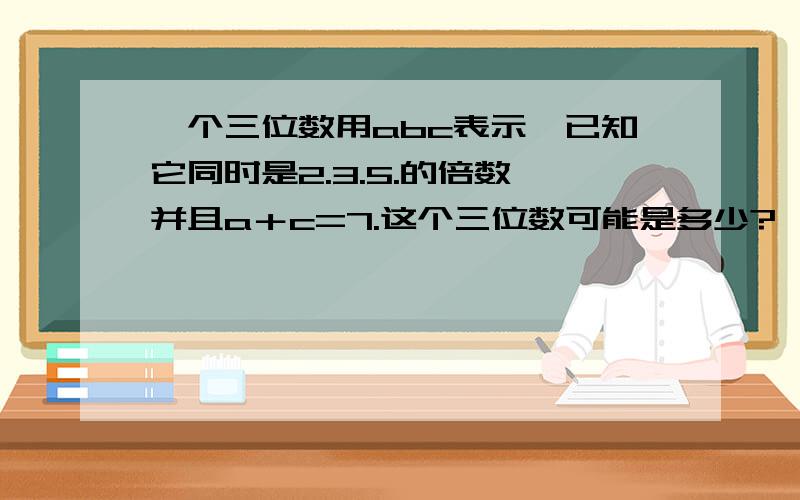 一个三位数用abc表示,已知它同时是2.3.5.的倍数,并且a＋c=7.这个三位数可能是多少?