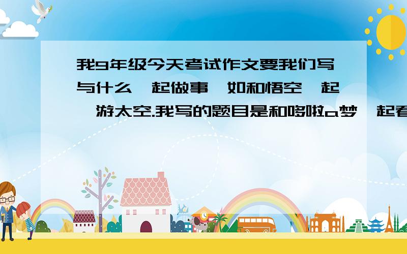 我9年级今天考试作文要我们写与什么一起做事,如和悟空一起遨游太空.我写的题目是和哆啦a梦一起看恐龙这会离题吗?