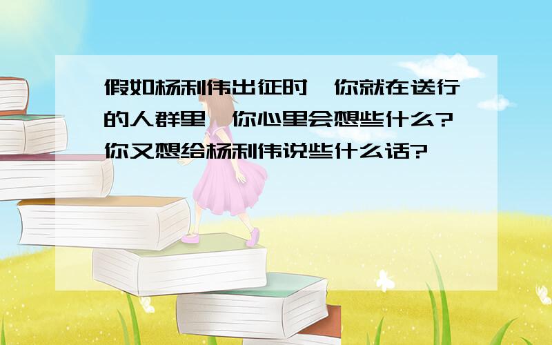 假如杨利伟出征时,你就在送行的人群里,你心里会想些什么?你又想给杨利伟说些什么话?