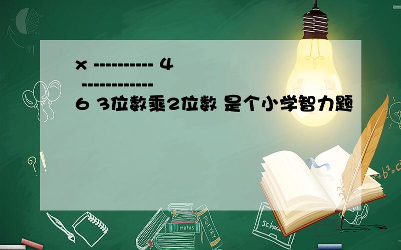 x ---------- 4 ------------ 6 3位数乘2位数 是个小学智力题