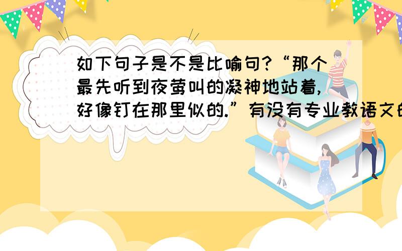 如下句子是不是比喻句?“那个最先听到夜莺叫的凝神地站着,好像钉在那里似的.”有没有专业教语文的老师帮我解答，或者是做过这题的同学？