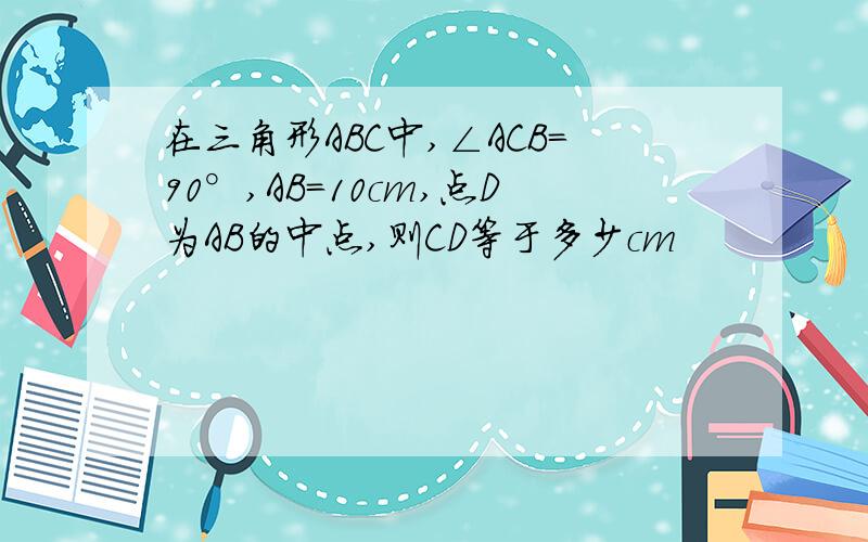 在三角形ABC中,∠ACB=90°,AB=10cm,点D为AB的中点,则CD等于多少cm