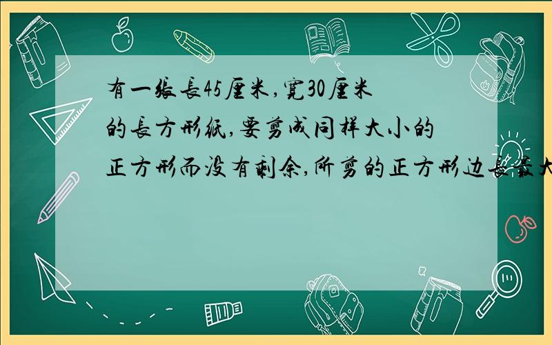 有一张长45厘米,宽30厘米的长方形纸,要剪成同样大小的正方形而没有剩余,所剪的正方形边长最大是( )厘米,有一张长45厘米、宽30厘米的长方形纸,要剪成同样大小的正方形而没有剩余,所剪的