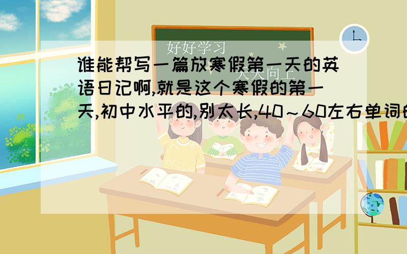 谁能帮写一篇放寒假第一天的英语日记啊,就是这个寒假的第一天,初中水平的,别太长,40～60左右单词的就行了,最好有翻译,”胆小”用英语怎么写？