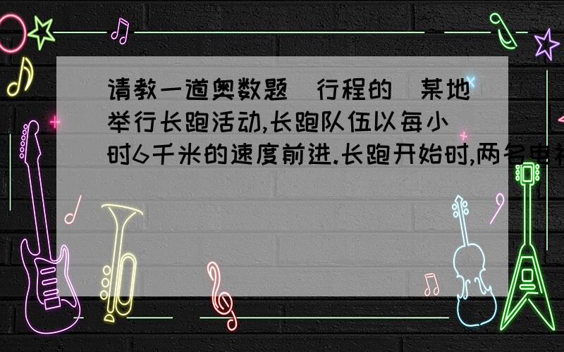 请教一道奥数题（行程的）某地举行长跑活动,长跑队伍以每小时6千米的速度前进.长跑开始时,两名电视记者小张和小王分别从排头、排尾同时向队伍中间行进,报导这次活动.小张和小王都乘