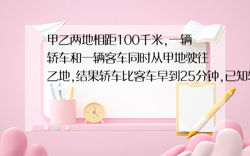 甲乙两地相距100千米,一辆轿车和一辆客车同时从甲地驶往乙地,结果轿车比客车早到25分钟,已知轿车和客车的速度比是4：3,那么客车速度是每时都少千米