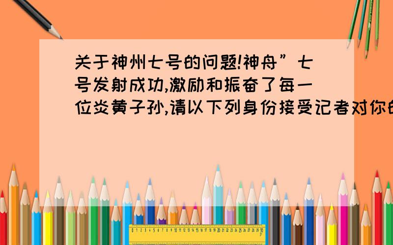 关于神州七号的问题!神舟”七号发射成功,激励和振奋了每一位炎黄子孙,请以下列身份接受记者对你的采访,谈自己的感想.要求：谈话符合人物身份,表达自然、得体.1）以学生的身份.2）以教