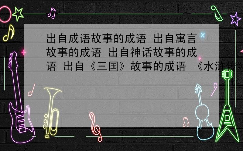 出自成语故事的成语 出自寓言故事的成语 出自神话故事的成语 出自《三国》故事的成语 《水浒传》