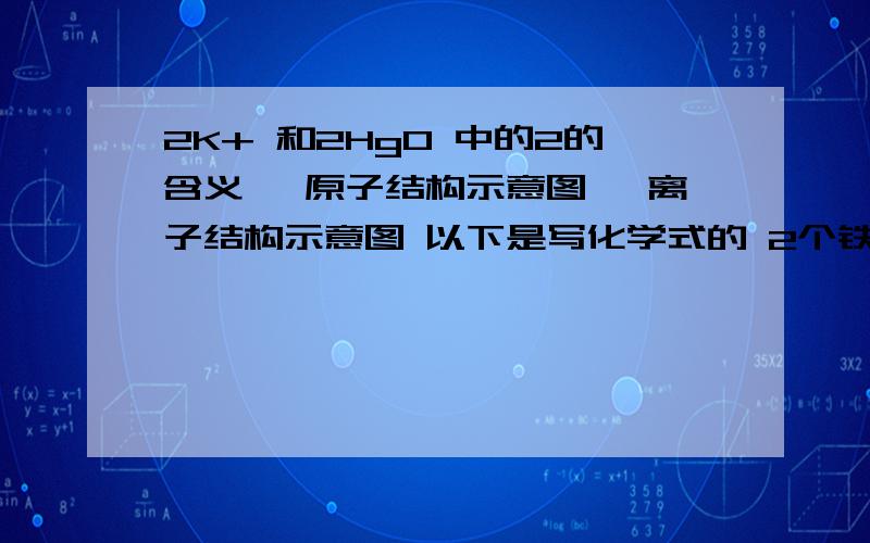 2K+ 和2HgO 中的2的含义 镁原子结构示意图 镁离子结构示意图 以下是写化学式的 2个铁离子 4个亚铁离子 氢气中氢元素的化合价 2个氧离子 N个氢分子 硫酸根离子 氧化铝中铝元素的化合价 硫酸