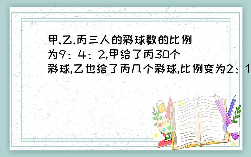 甲.乙.丙三人的彩球数的比例为9：4：2,甲给了丙30个彩球,乙也给了丙几个彩球,比例变为2：1：1.乙给了丙几个彩球?