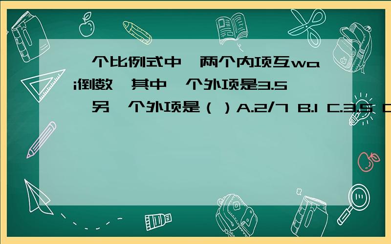 一个比例式中,两个内项互wai倒数,其中一个外项是3.5,另一个外项是（）A.2/7 B.1 C.3.5 D.7/6