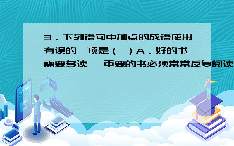 3．下列语句中加点的成语使用有误的一项是（ ）A．好的书需要多读 ,重要的书必须常常反复阅读 ,每读一次都会让你觉得开卷有益.B．母亲对我说：“你改掉了懒散的坏习惯,真是浪子回头啊